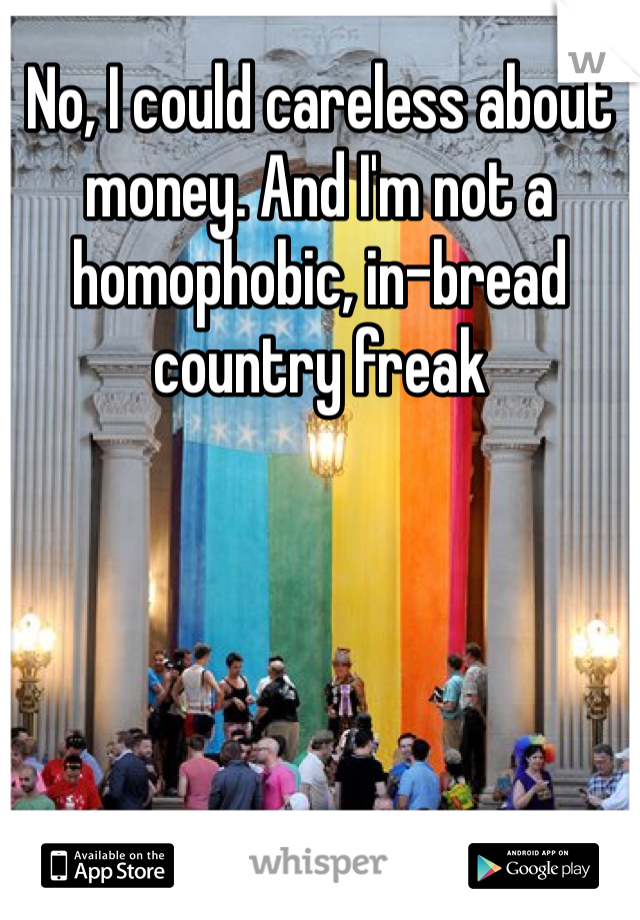 No, I could careless about money. And I'm not a homophobic, in-bread country freak