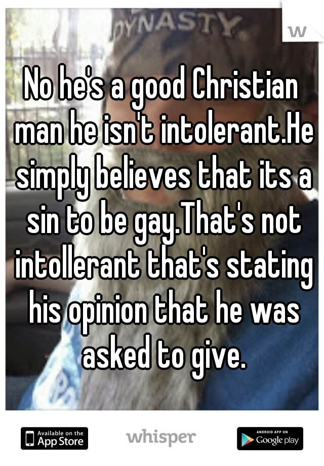 No he's a good Christian man he isn't intolerant.He simply believes that its a sin to be gay.That's not intollerant that's stating his opinion that he was asked to give.