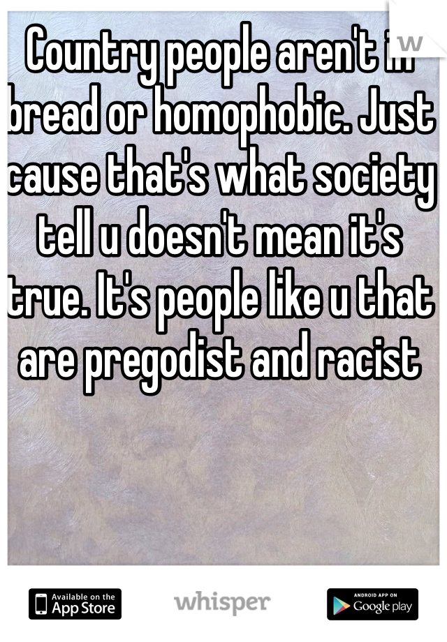 Country people aren't in bread or homophobic. Just cause that's what society tell u doesn't mean it's true. It's people like u that are pregodist and racist
