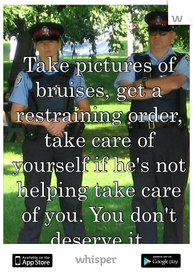 Take pictures of bruises, get a restraining order, take care of yourself if he's not helping take care of you. You don't deserve it. 