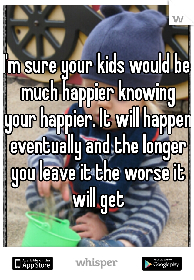 I'm sure your kids would be much happier knowing your happier. It will happen eventually and the longer you leave it the worse it will get