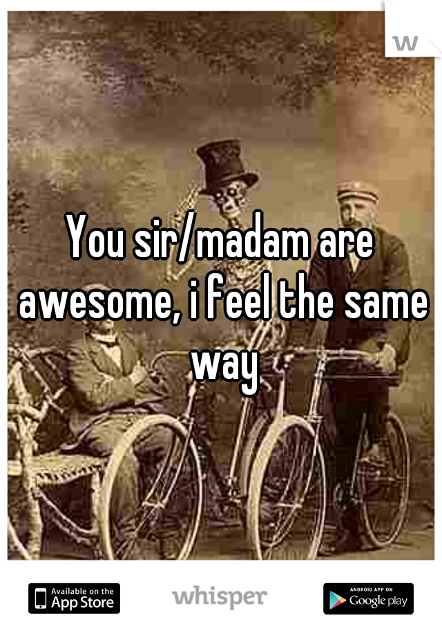 You sir/madam are awesome, i feel the same way