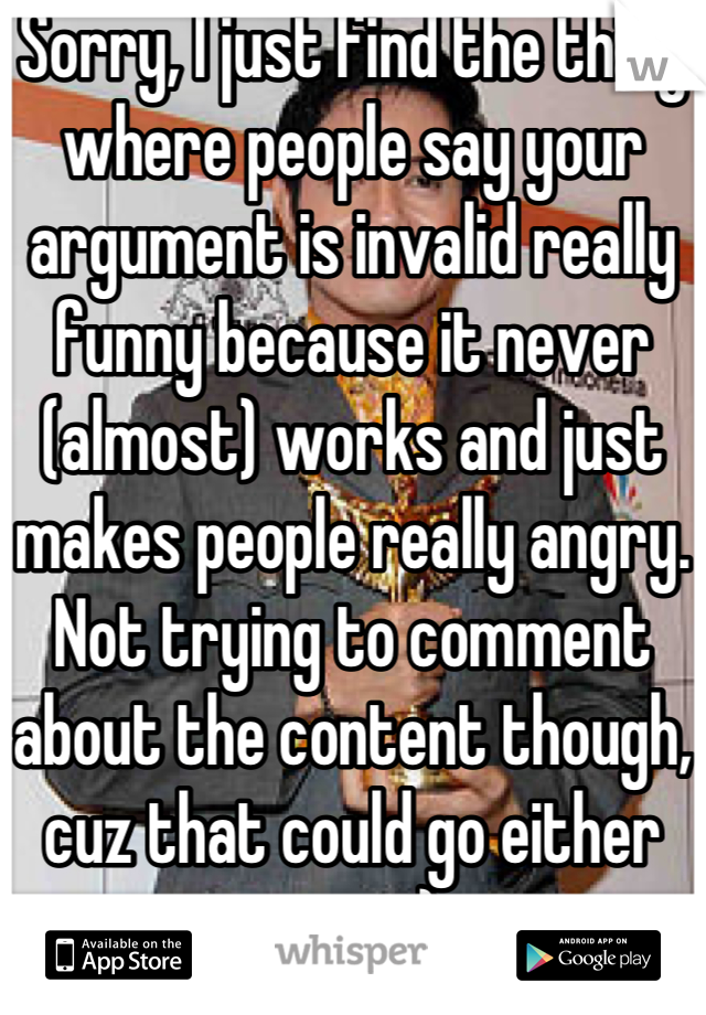 Sorry, I just find the thing where people say your argument is invalid really funny because it never (almost) works and just makes people really angry.  Not trying to comment about the content though, cuz that could go either way. :)