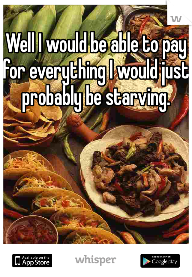 Well I would be able to pay for everything I would just probably be starving. 