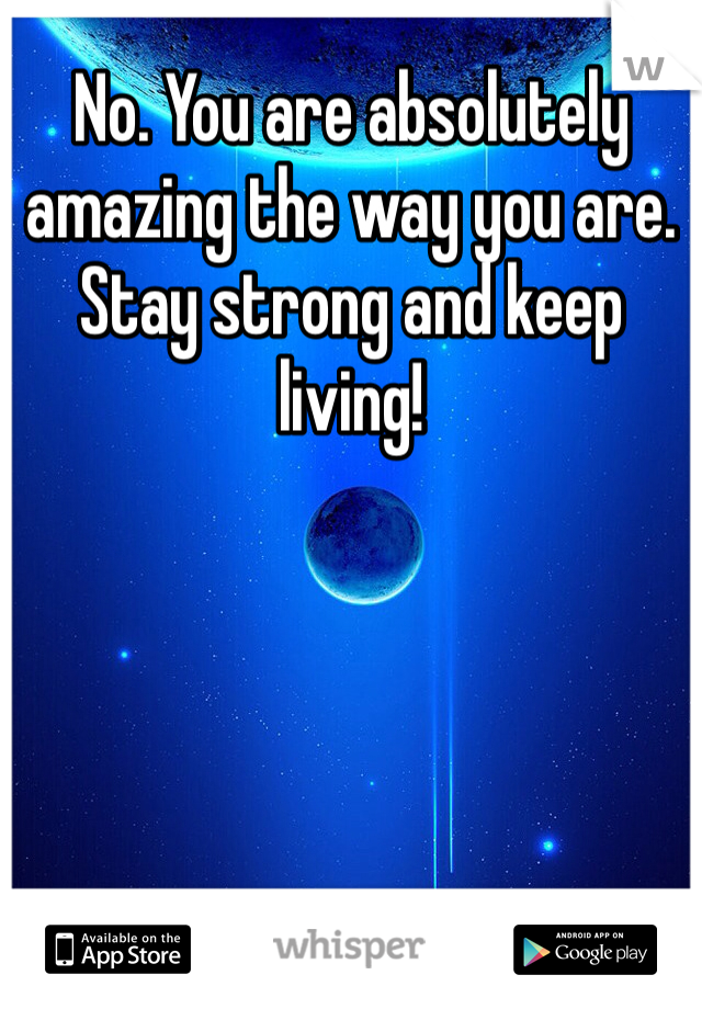 No. You are absolutely amazing the way you are. Stay strong and keep living!  