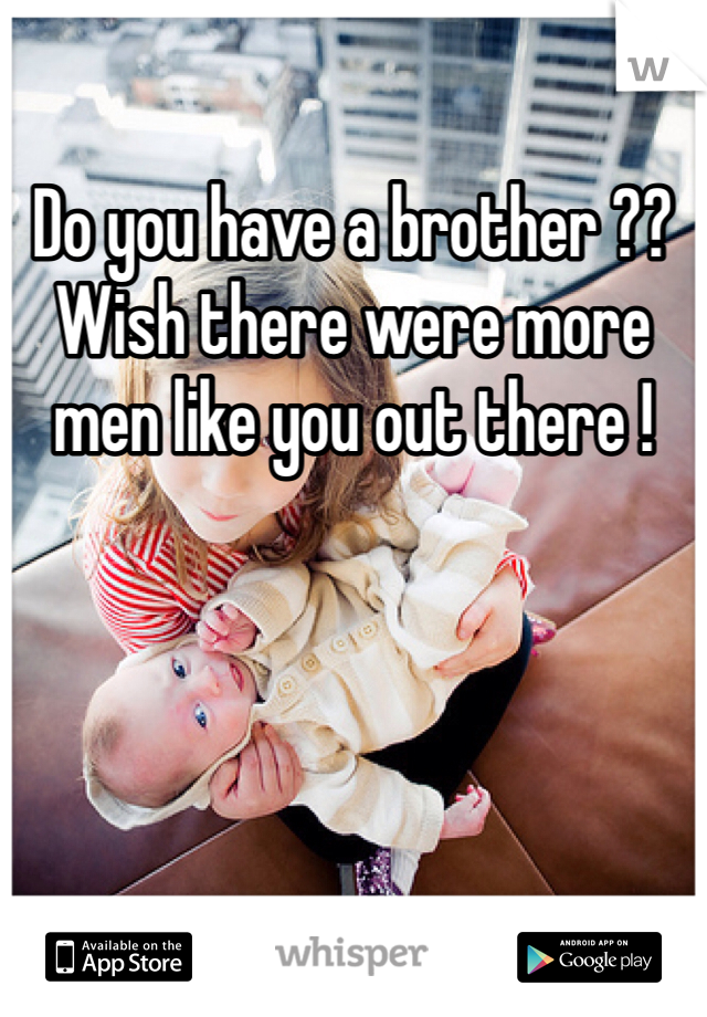 Do you have a brother ?? Wish there were more men like you out there !