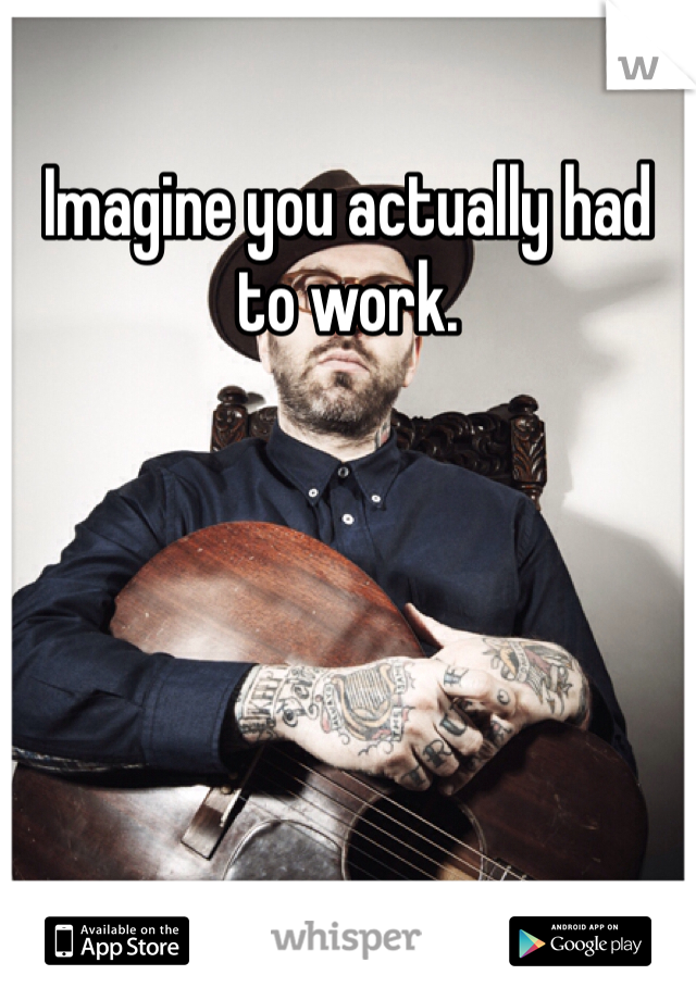 Imagine you actually had to work. 