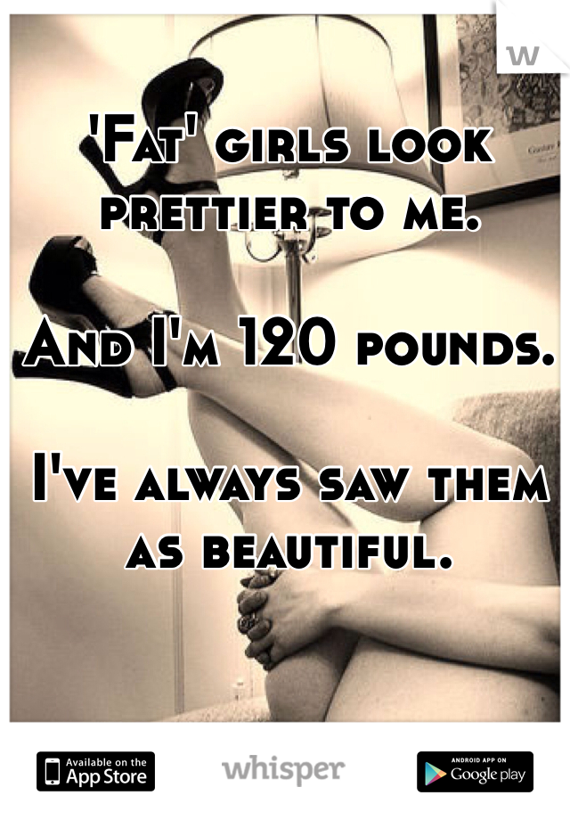 'Fat' girls look prettier to me. 

And I'm 120 pounds.

I've always saw them as beautiful. 