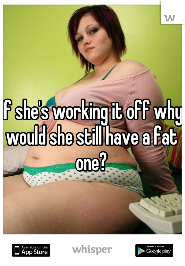 If she's working it off why would she still have a fat one?