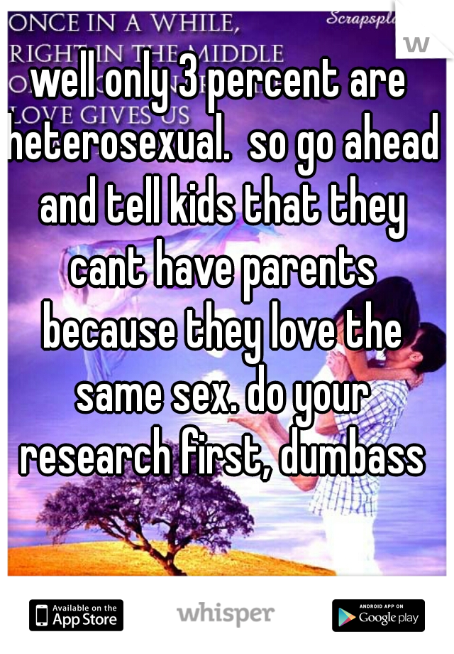 well only 3 percent are heterosexual.  so go ahead and tell kids that they cant have parents because they love the same sex. do your research first, dumbass