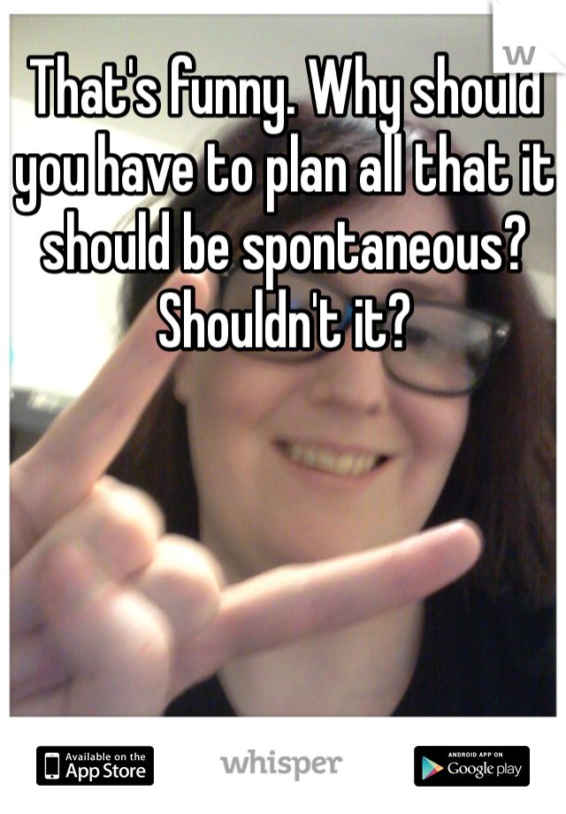 That's funny. Why should you have to plan all that it should be spontaneous? Shouldn't it?