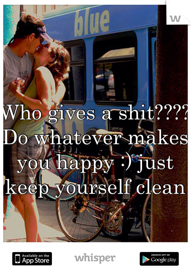 Who gives a shit???? Do whatever makes you happy :) just keep yourself clean 