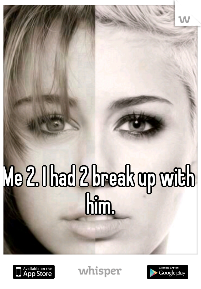 Me 2. I had 2 break up with him.