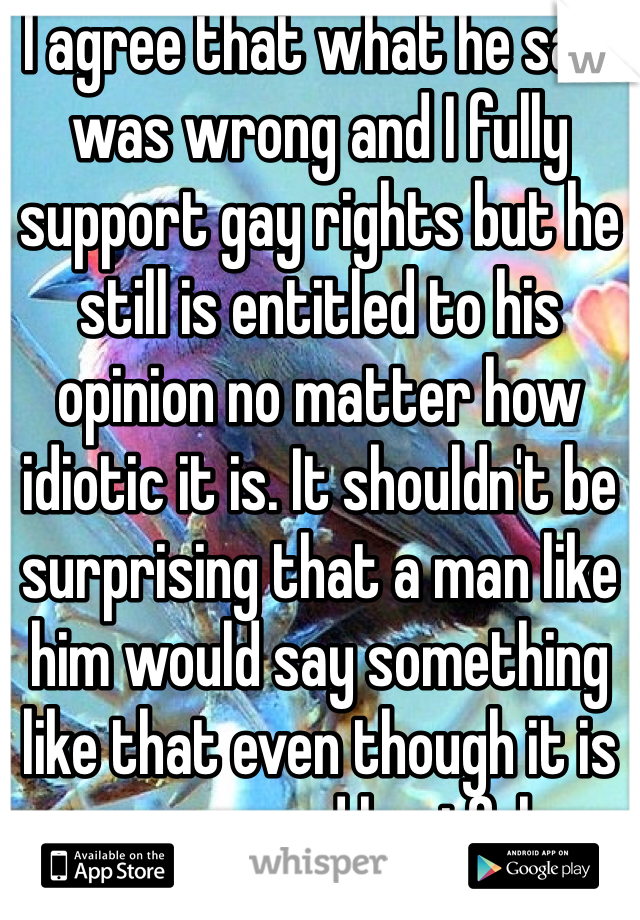 I agree that what he said was wrong and I fully support gay rights but he still is entitled to his opinion no matter how idiotic it is. It shouldn't be surprising that a man like him would say something like that even though it is wrong and hurtful. 