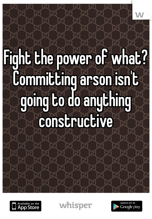 Fight the power of what? Committing arson isn't going to do anything constructive