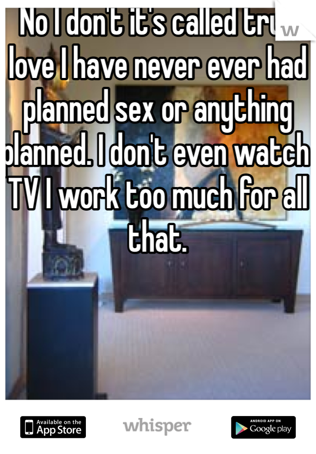 No I don't it's called true love I have never ever had planned sex or anything planned. I don't even watch TV I work too much for all that.