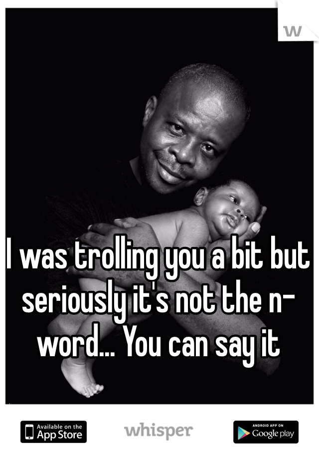 I was trolling you a bit but seriously it's not the n-word... You can say it