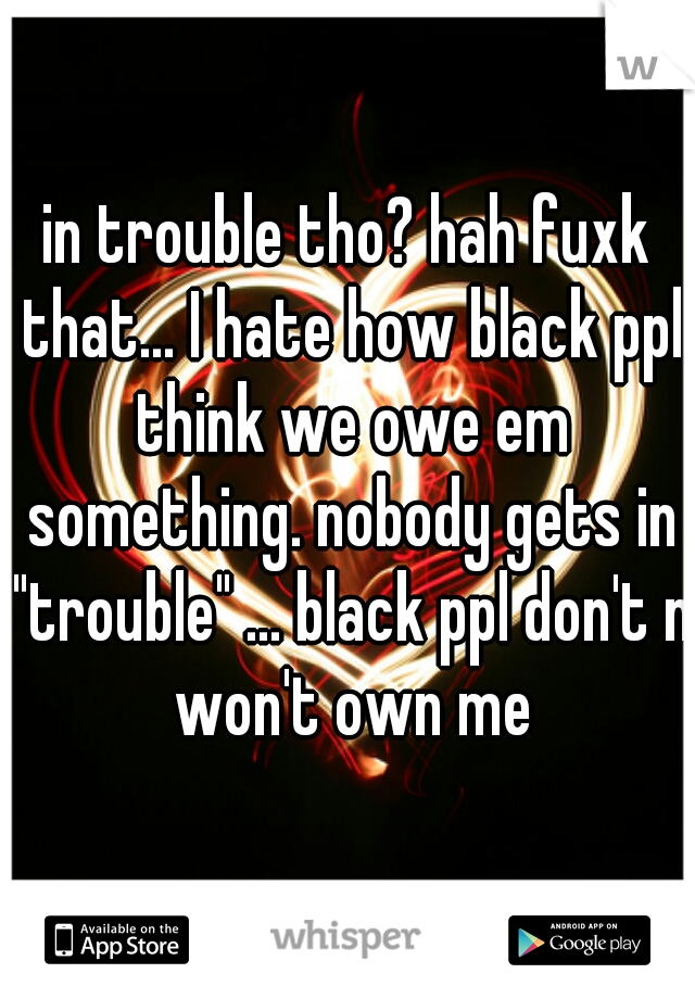 in trouble tho? hah fuxk that... I hate how black ppl think we owe em something. nobody gets in "trouble" ... black ppl don't n won't own me