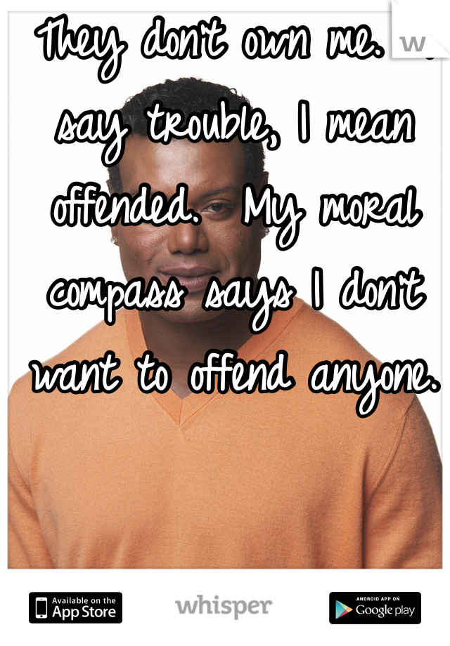 They don't own me.  I say trouble, I mean offended.  My moral compass says I don't want to offend anyone.