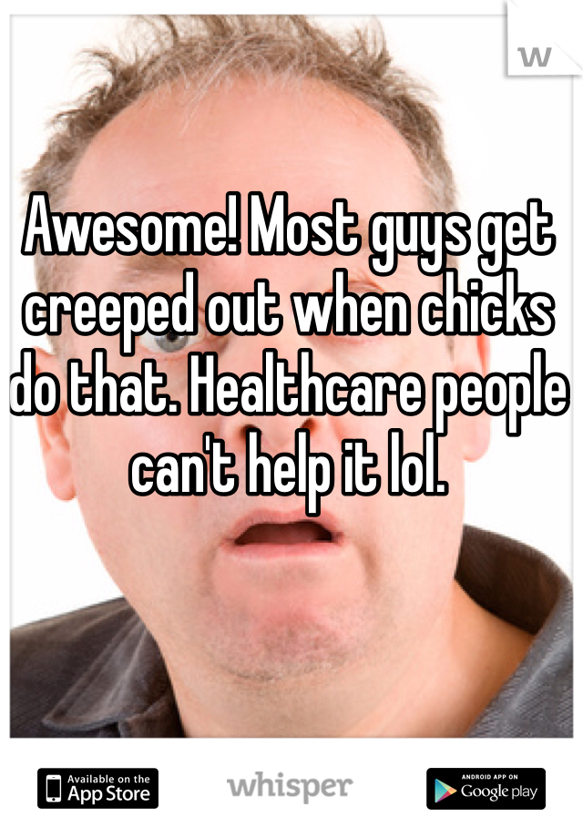Awesome! Most guys get creeped out when chicks do that. Healthcare people can't help it lol. 