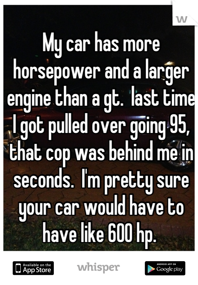 My car has more horsepower and a larger engine than a gt.  last time I got pulled over going 95, that cop was behind me in seconds.  I'm pretty sure your car would have to have like 600 hp. 