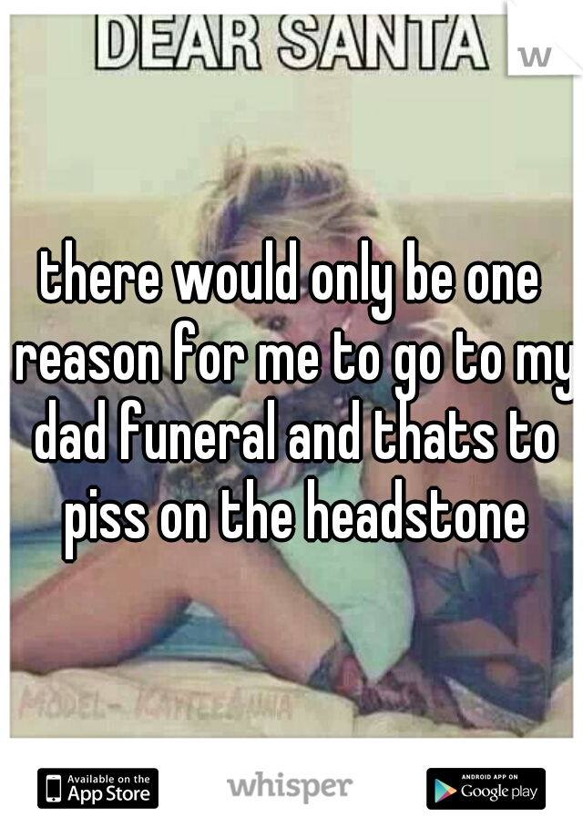 there would only be one reason for me to go to my dad funeral and thats to piss on the headstone