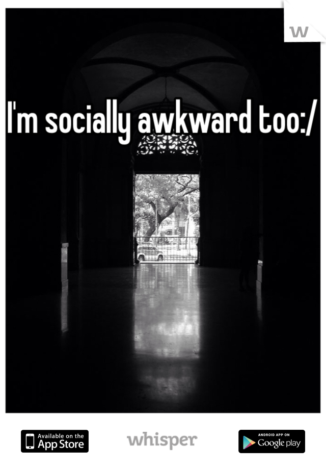 I'm socially awkward too:/
