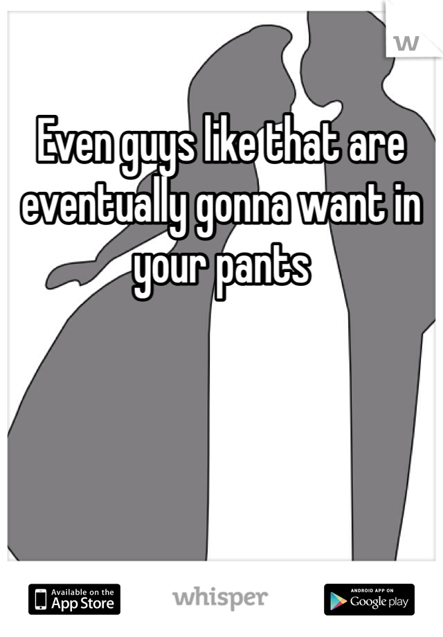 Even guys like that are eventually gonna want in your pants