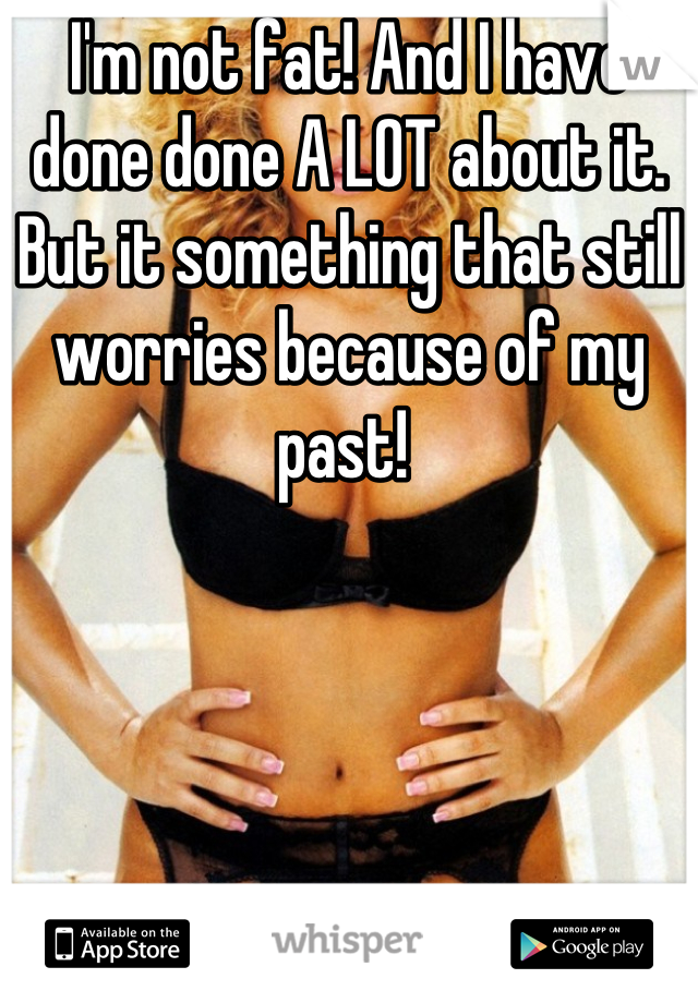 I'm not fat! And I have done done A LOT about it. But it something that still worries because of my past! 