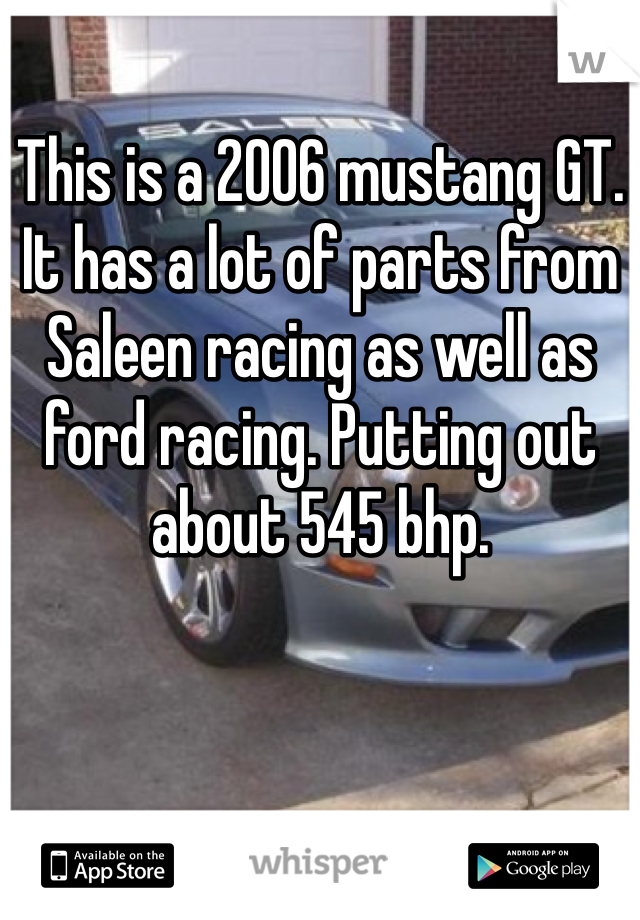 This is a 2006 mustang GT. It has a lot of parts from Saleen racing as well as ford racing. Putting out about 545 bhp. 