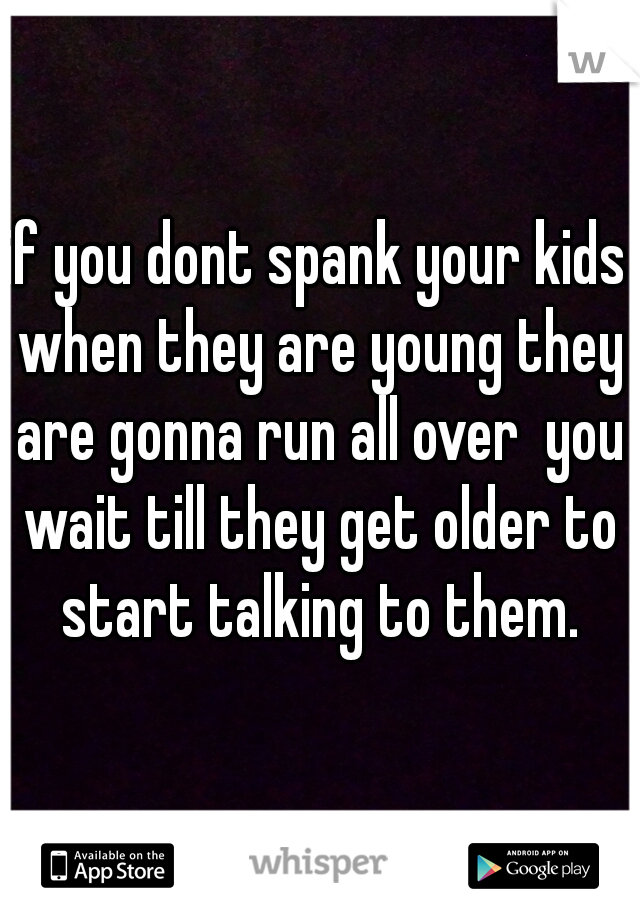 if you dont spank your kids when they are young they are gonna run all over  you wait till they get older to start talking to them.