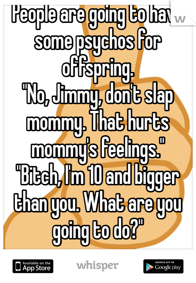 People are going to have some psychos for offspring. 
"No, Jimmy, don't slap mommy. That hurts mommy's feelings."
"Bitch, I'm 10 and bigger than you. What are you going to do?"