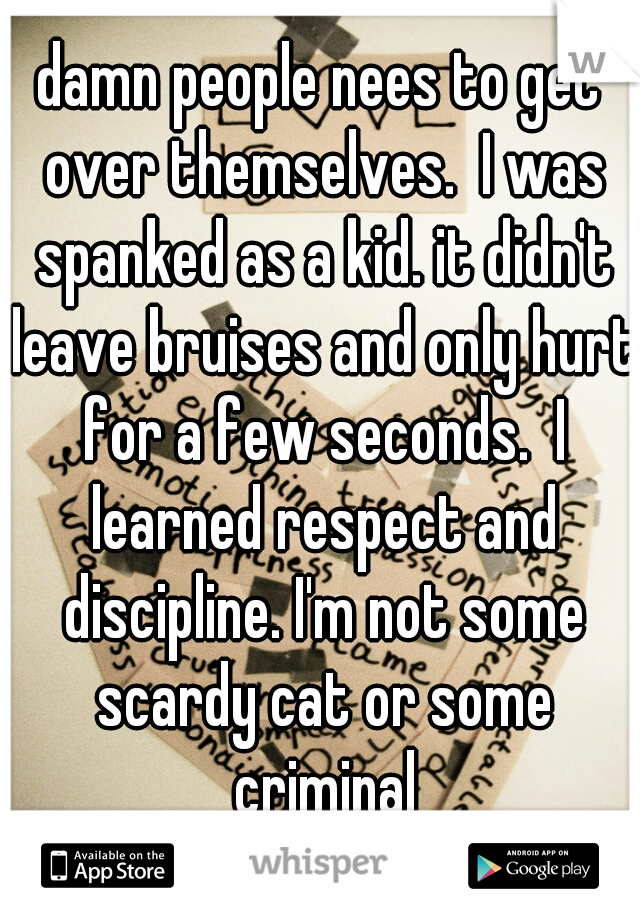 damn people nees to get over themselves.  I was spanked as a kid. it didn't leave bruises and only hurt for a few seconds.  I learned respect and discipline. I'm not some scardy cat or some criminal