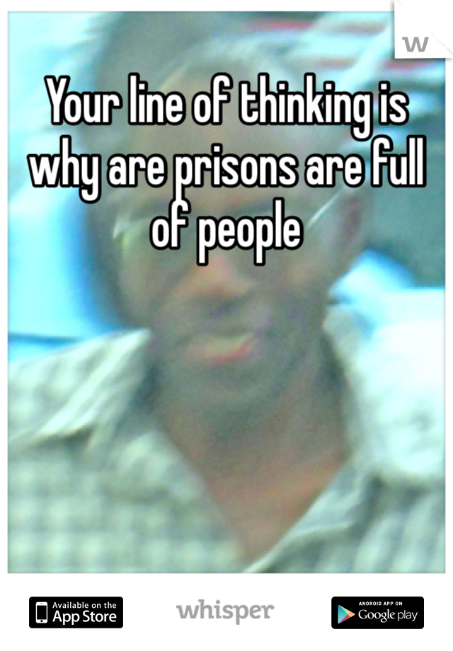 Your line of thinking is why are prisons are full of people 