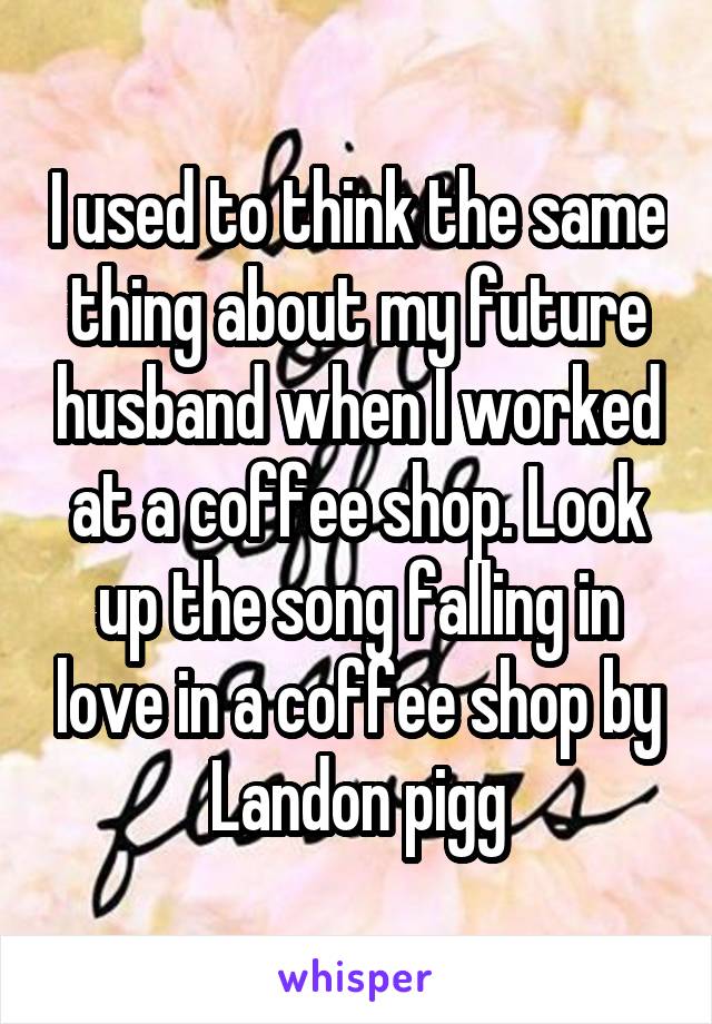 I used to think the same thing about my future husband when I worked at a coffee shop. Look up the song falling in love in a coffee shop by Landon pigg