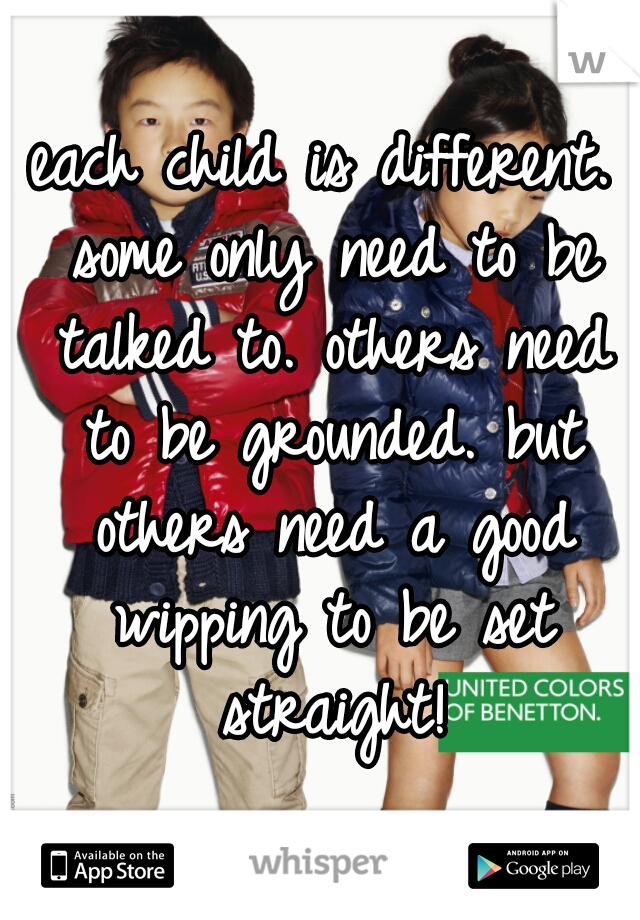 each child is different. some only need to be talked to. others need to be grounded. but others need a good wipping to be set straight!