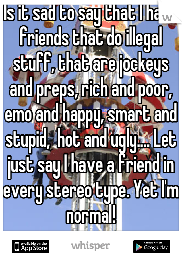 Is it sad to say that I have friends that do illegal stuff, that are jockeys and preps, rich and poor, emo and happy, smart and stupid,  hot and ugly.... Let just say I have a friend in every stereo type. Yet I'm normal!