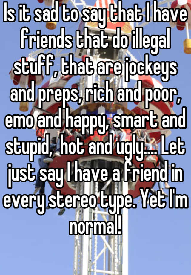 Is it sad to say that I have friends that do illegal stuff, that are jockeys and preps, rich and poor, emo and happy, smart and stupid,  hot and ugly.... Let just say I have a friend in every stereo type. Yet I'm normal!