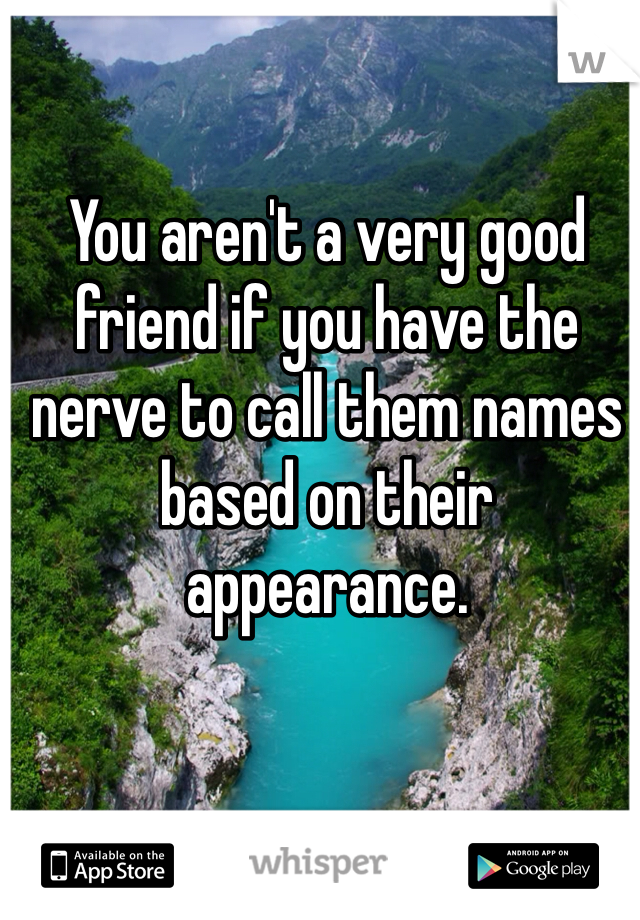 You aren't a very good friend if you have the nerve to call them names based on their appearance. 