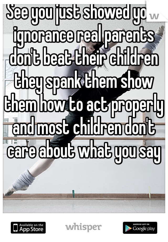 See you just showed your ignorance real parents don't beat their children they spank them show them how to act properly and most children don't care about what you say 