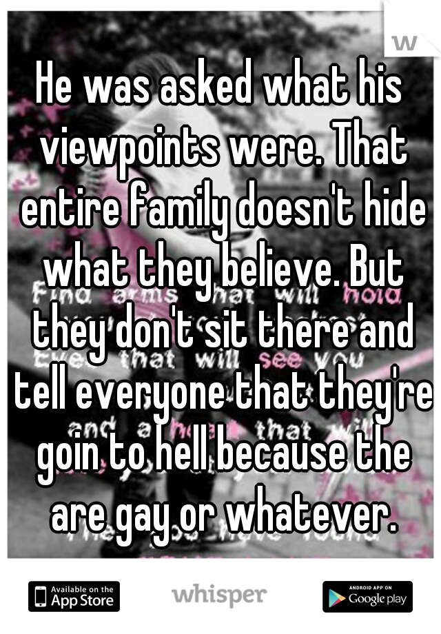 He was asked what his viewpoints were. That entire family doesn't hide what they believe. But they don't sit there and tell everyone that they're goin to hell because the are gay or whatever.