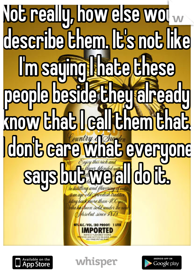 Not really, how else would I describe them. It's not like I'm saying I hate these people beside they already know that I call them that. I don't care what everyone says but we all do it.