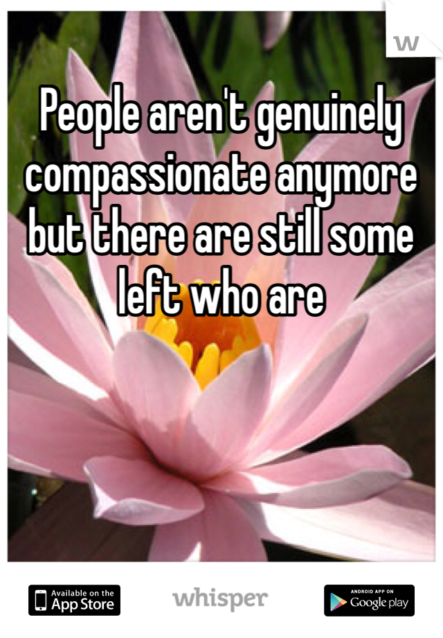 People aren't genuinely  compassionate anymore but there are still some left who are 