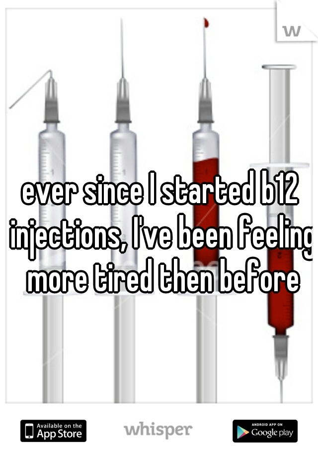 ever since I started b12 injections, I've been feeling more tired then before