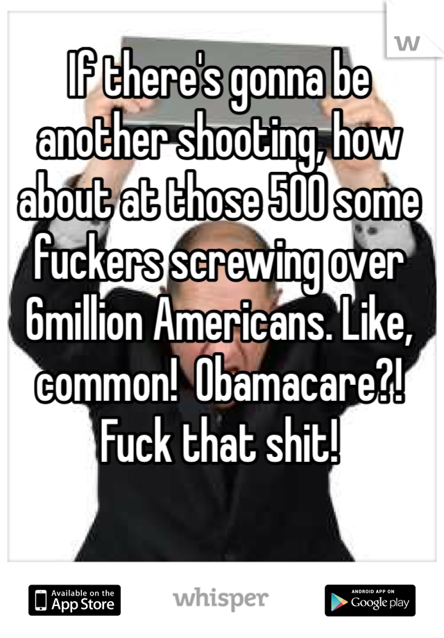 If there's gonna be another shooting, how about at those 500 some fuckers screwing over 6million Americans. Like, common!  Obamacare?! Fuck that shit! 