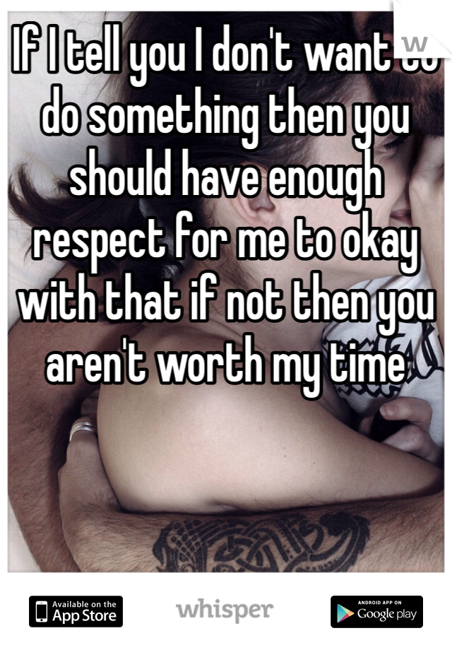 If I tell you I don't want to do something then you should have enough respect for me to okay with that if not then you aren't worth my time 