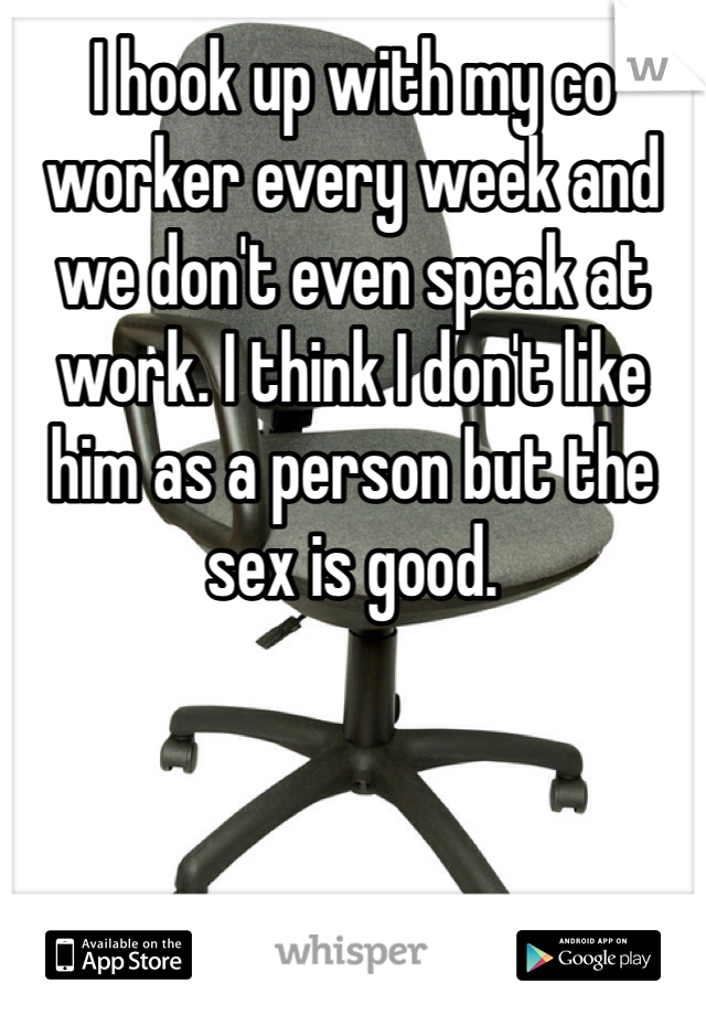 I hook up with my co worker every week and we don't even speak at work. I think I don't like him as a person but the sex is good. 