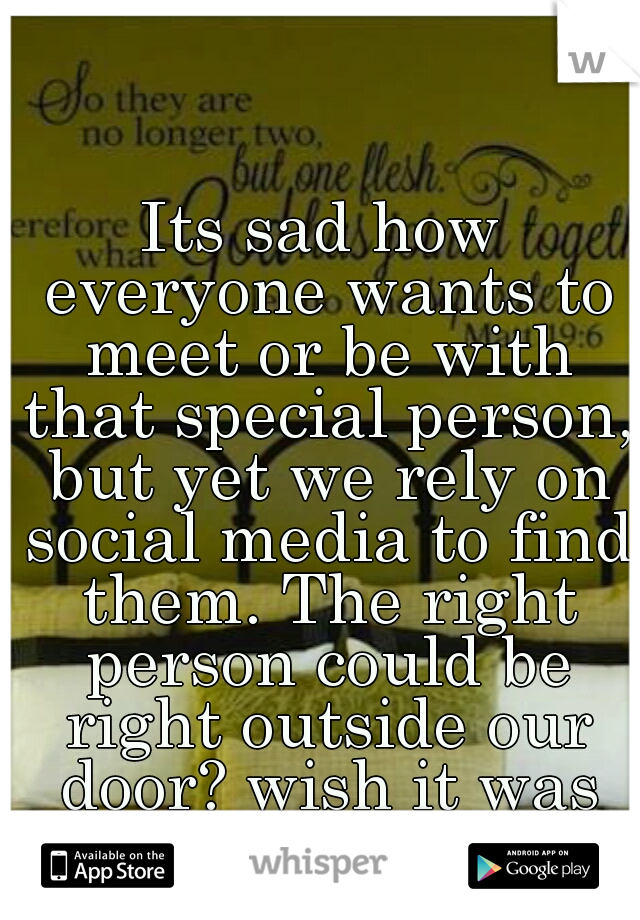 Its sad how everyone wants to meet or be with that special person, but yet we rely on social media to find them. The right person could be right outside our door? wish it was that easy :/ 