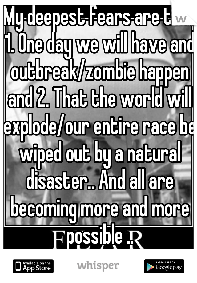 My deepest fears are that 1. One day we will have and outbreak/zombie happen and 2. That the world will explode/our entire race be wiped out by a natural disaster.. And all are becoming more and more possible .. 