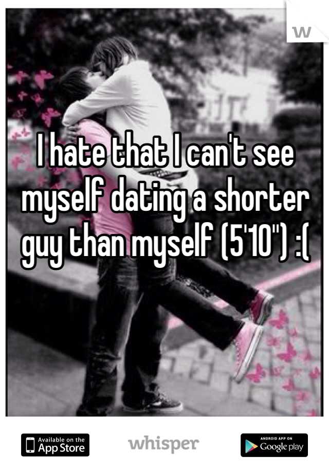I hate that I can't see myself dating a shorter guy than myself (5'10") :(